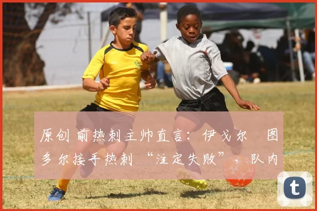 原创 前热刺主帅直言:伊戈尔・图多尔接手热刺 “注定失败”,队内氛围 “ toxic 至极”