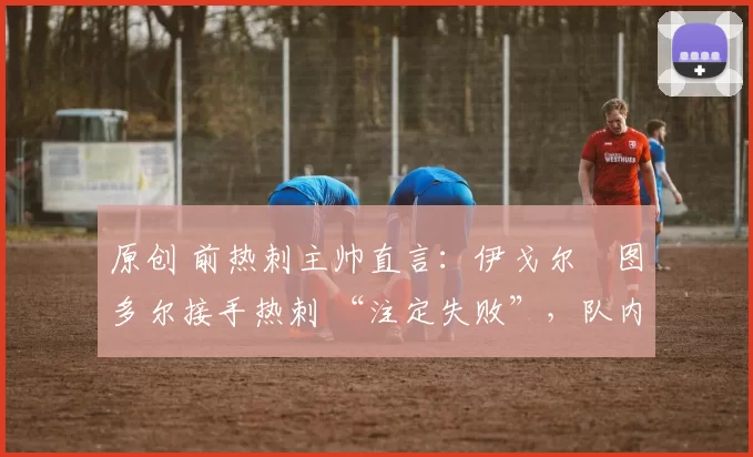 原创 前热刺主帅直言:伊戈尔・图多尔接手热刺 “注定失败”,队内氛围 “ toxic 至极”