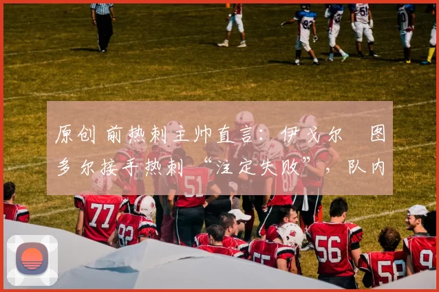 原创 前热刺主帅直言：伊戈尔・图多尔接手热刺 “注定失败”，队内氛围 “ toxic 至极”