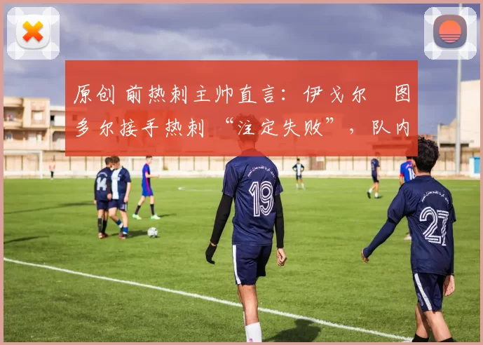 原创 前热刺主帅直言:伊戈尔・图多尔接手热刺 “注定失败”,队内氛围 “ toxic 至极”