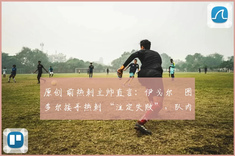 原创 前热刺主帅直言:伊戈尔・图多尔接手热刺 “注定失败”,队内氛围 “ toxic 至极”