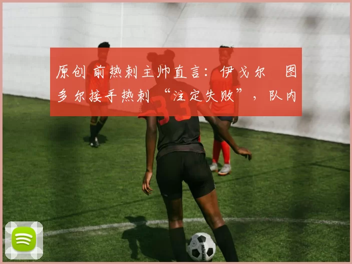 原创 前热刺主帅直言:伊戈尔・图多尔接手热刺 “注定失败”,队内氛围 “ toxic 至极”