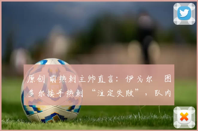 原创 前热刺主帅直言：伊戈尔・图多尔接手热刺 “注定失败”，队内氛围 “ toxic 至极”