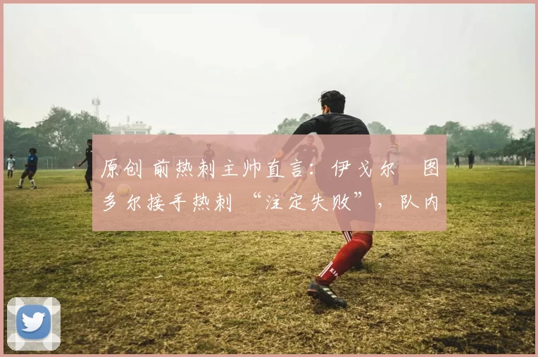 原创 前热刺主帅直言:伊戈尔・图多尔接手热刺 “注定失败”,队内氛围 “ toxic 至极”