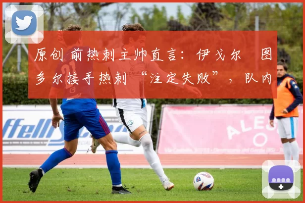原创 前热刺主帅直言:伊戈尔・图多尔接手热刺 “注定失败”,队内氛围 “ toxic 至极”