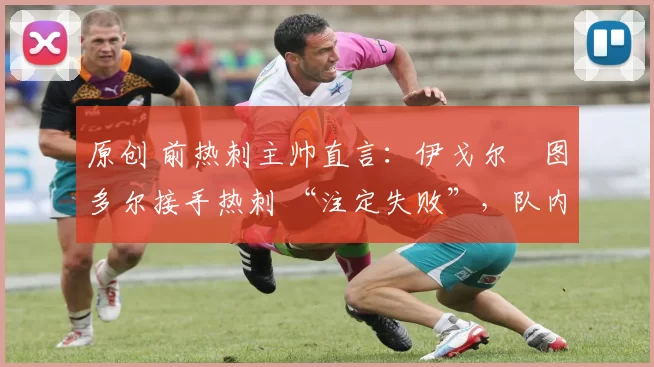 原创 前热刺主帅直言:伊戈尔・图多尔接手热刺 “注定失败”,队内氛围 “ toxic 至极”