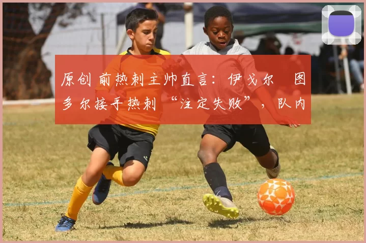 原创 前热刺主帅直言:伊戈尔・图多尔接手热刺 “注定失败”,队内氛围 “ toxic 至极”