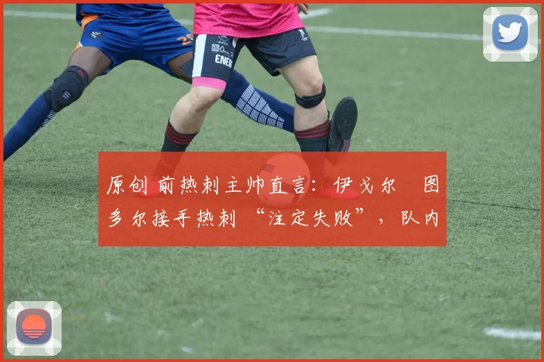 原创 前热刺主帅直言:伊戈尔・图多尔接手热刺 “注定失败”,队内氛围 “ toxic 至极”