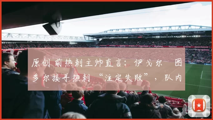 原创 前热刺主帅直言：伊戈尔・图多尔接手热刺 “注定失败”，队内氛围 “ toxic 至极”