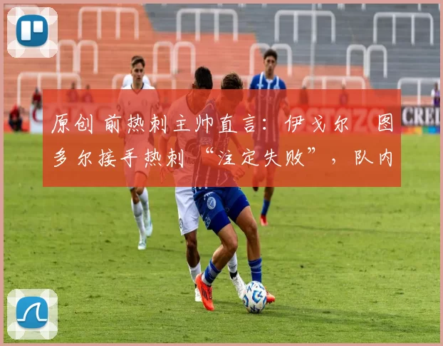 原创 前热刺主帅直言:伊戈尔・图多尔接手热刺 “注定失败”,队内氛围 “ toxic 至极”