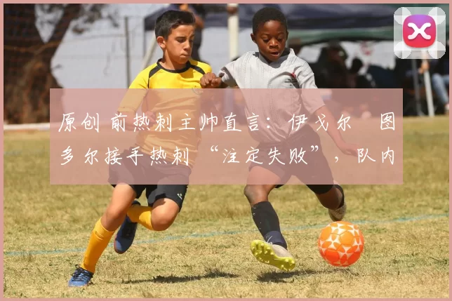 原创 前热刺主帅直言:伊戈尔・图多尔接手热刺 “注定失败”,队内氛围 “ toxic 至极”