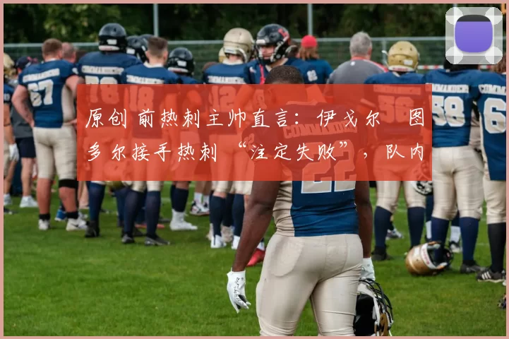 原创 前热刺主帅直言:伊戈尔・图多尔接手热刺 “注定失败”,队内氛围 “ toxic 至极”