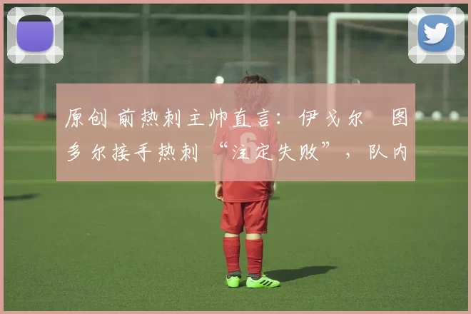 原创 前热刺主帅直言：伊戈尔・图多尔接手热刺 “注定失败”，队内氛围 “ toxic 至极”