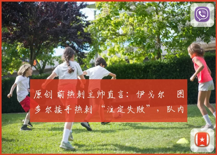 原创 前热刺主帅直言:伊戈尔・图多尔接手热刺 “注定失败”,队内氛围 “ toxic 至极”