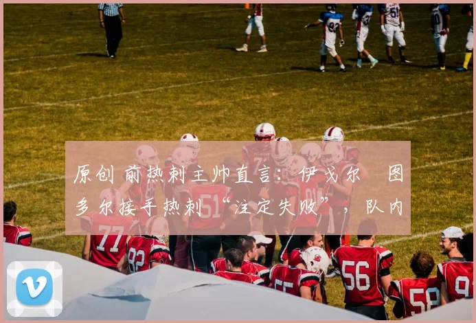 原创 前热刺主帅直言：伊戈尔・图多尔接手热刺 “注定失败”，队内氛围 “ toxic 至极”