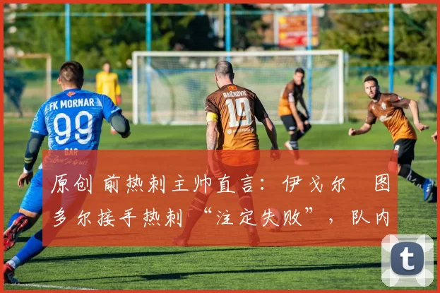 原创 前热刺主帅直言:伊戈尔・图多尔接手热刺 “注定失败”,队内氛围 “ toxic 至极”