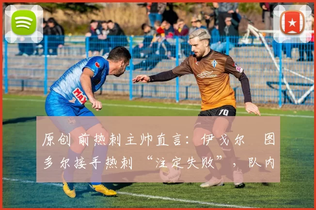 原创 前热刺主帅直言:伊戈尔・图多尔接手热刺 “注定失败”,队内氛围 “ toxic 至极”