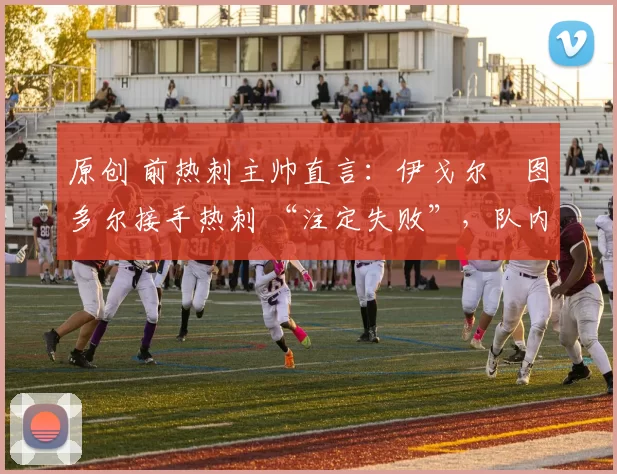 原创 前热刺主帅直言：伊戈尔・图多尔接手热刺 “注定失败”，队内氛围 “ toxic 至极”