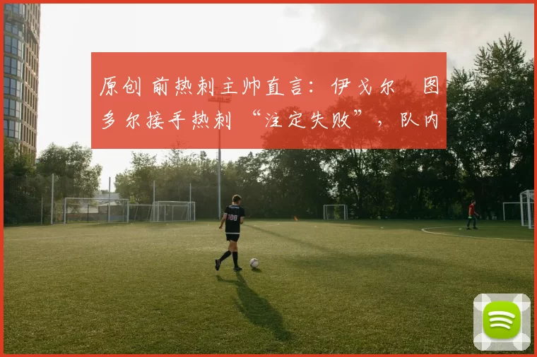 原创 前热刺主帅直言:伊戈尔・图多尔接手热刺 “注定失败”,队内氛围 “ toxic 至极”