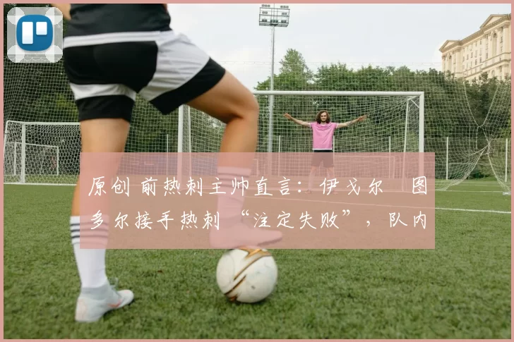 原创 前热刺主帅直言：伊戈尔・图多尔接手热刺 “注定失败”，队内氛围 “ toxic 至极”