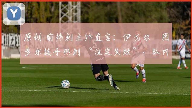 原创 前热刺主帅直言:伊戈尔・图多尔接手热刺 “注定失败”,队内氛围 “ toxic 至极”