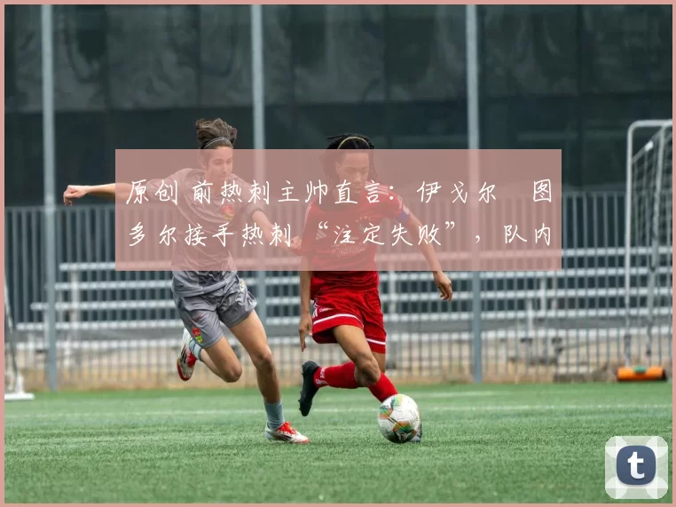 原创 前热刺主帅直言：伊戈尔・图多尔接手热刺 “注定失败”，队内氛围 “ toxic 至极”