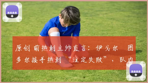 原创 前热刺主帅直言:伊戈尔・图多尔接手热刺 “注定失败”,队内氛围 “ toxic 至极”