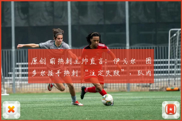 原创 前热刺主帅直言:伊戈尔・图多尔接手热刺 “注定失败”,队内氛围 “ toxic 至极”