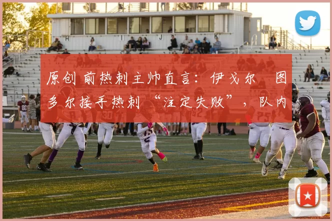 原创 前热刺主帅直言:伊戈尔・图多尔接手热刺 “注定失败”,队内氛围 “ toxic 至极”