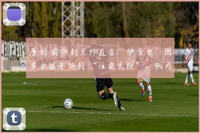 原创 前热刺主帅直言:伊戈尔・图多尔接手热刺 “注定失败”,队内氛围 “ toxic 至极”