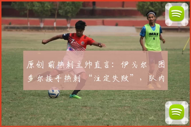 原创 前热刺主帅直言:伊戈尔・图多尔接手热刺 “注定失败”,队内氛围 “ toxic 至极”