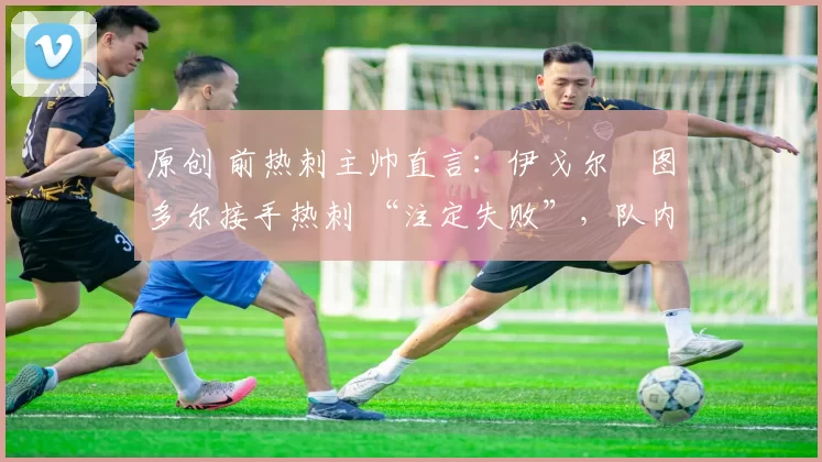 原创 前热刺主帅直言:伊戈尔・图多尔接手热刺 “注定失败”,队内氛围 “ toxic 至极”