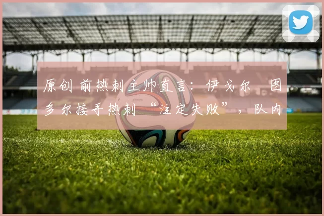 原创 前热刺主帅直言：伊戈尔・图多尔接手热刺 “注定失败”，队内氛围 “ toxic 至极”