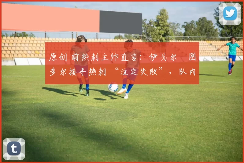原创 前热刺主帅直言：伊戈尔・图多尔接手热刺 “注定失败”，队内氛围 “ toxic 至极”