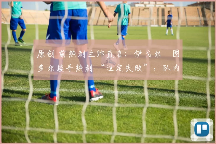 原创 前热刺主帅直言:伊戈尔・图多尔接手热刺 “注定失败”,队内氛围 “ toxic 至极”