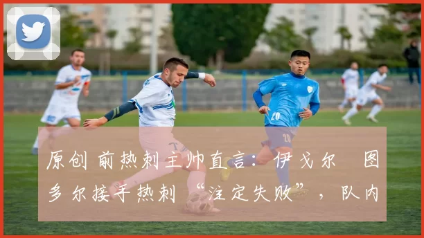 原创 前热刺主帅直言:伊戈尔・图多尔接手热刺 “注定失败”,队内氛围 “ toxic 至极”