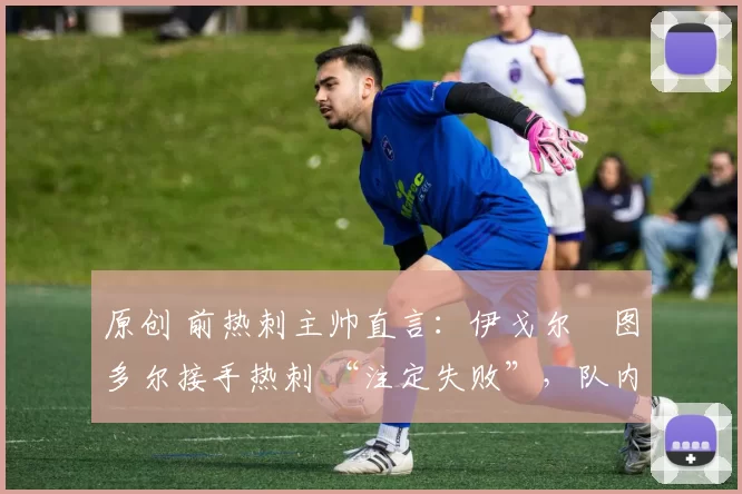 原创 前热刺主帅直言:伊戈尔・图多尔接手热刺 “注定失败”,队内氛围 “ toxic 至极”
