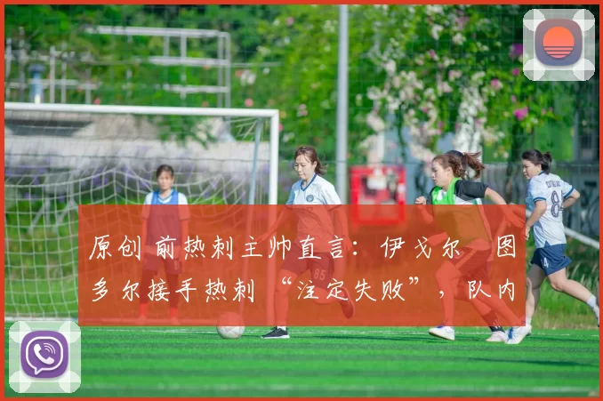 原创 前热刺主帅直言:伊戈尔・图多尔接手热刺 “注定失败”,队内氛围 “ toxic 至极”