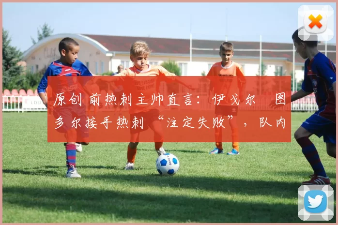 原创 前热刺主帅直言:伊戈尔・图多尔接手热刺 “注定失败”,队内氛围 “ toxic 至极”