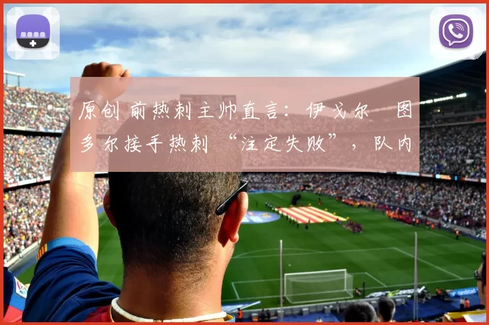 原创 前热刺主帅直言:伊戈尔・图多尔接手热刺 “注定失败”,队内氛围 “ toxic 至极”