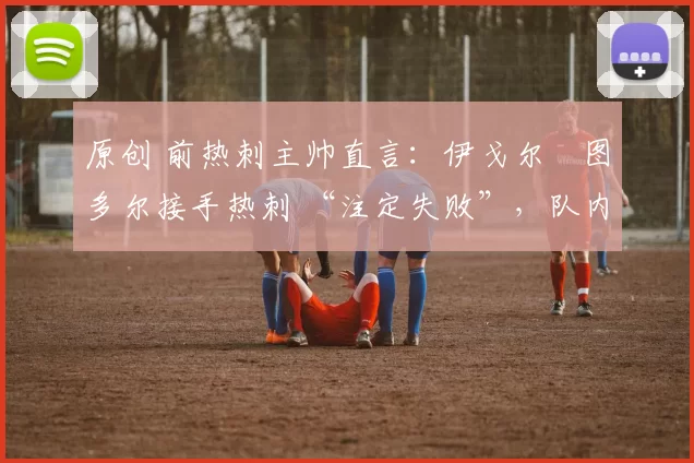 原创 前热刺主帅直言:伊戈尔・图多尔接手热刺 “注定失败”,队内氛围 “ toxic 至极”