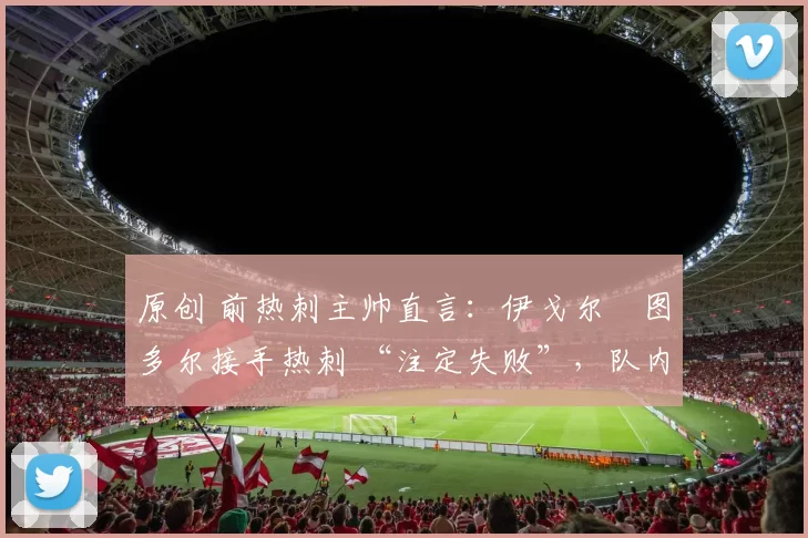 原创 前热刺主帅直言:伊戈尔・图多尔接手热刺 “注定失败”,队内氛围 “ toxic 至极”