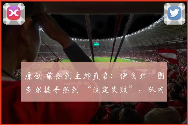 原创 前热刺主帅直言:伊戈尔・图多尔接手热刺 “注定失败”,队内氛围 “ toxic 至极”