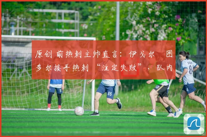 原创 前热刺主帅直言:伊戈尔・图多尔接手热刺 “注定失败”,队内氛围 “ toxic 至极”