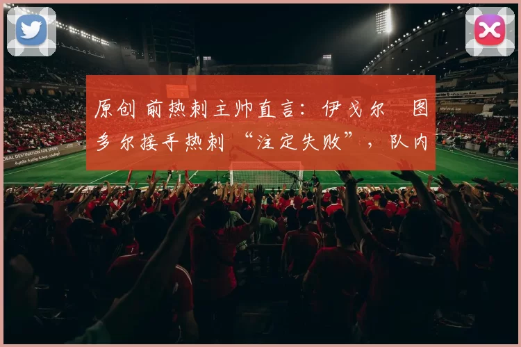 原创 前热刺主帅直言：伊戈尔・图多尔接手热刺 “注定失败”，队内氛围 “ toxic 至极”