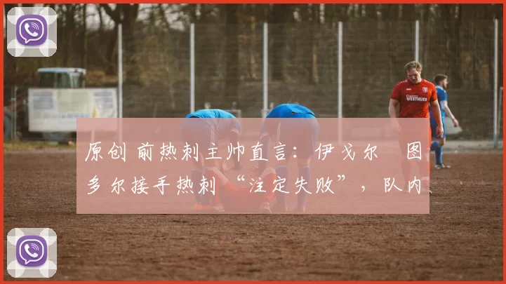 原创 前热刺主帅直言:伊戈尔・图多尔接手热刺 “注定失败”,队内氛围 “ toxic 至极”