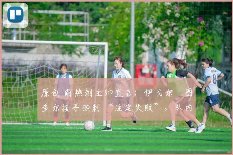 原创 前热刺主帅直言:伊戈尔・图多尔接手热刺 “注定失败”,队内氛围 “ toxic 至极”