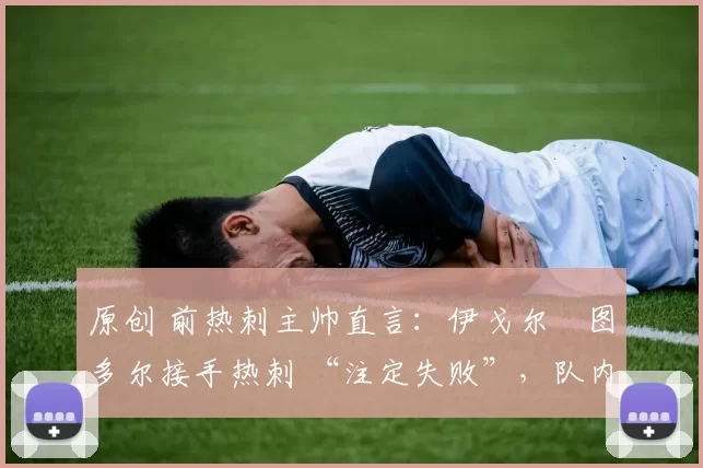 原创 前热刺主帅直言:伊戈尔・图多尔接手热刺 “注定失败”,队内氛围 “ toxic 至极”