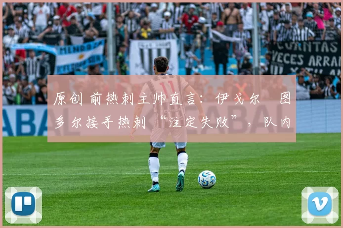 原创 前热刺主帅直言:伊戈尔・图多尔接手热刺 “注定失败”,队内氛围 “ toxic 至极”