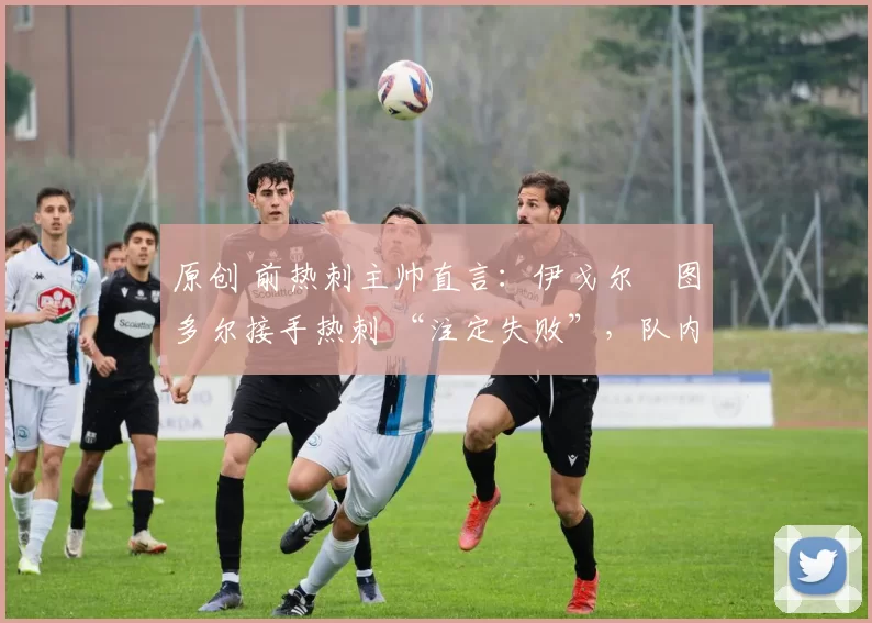 原创 前热刺主帅直言:伊戈尔・图多尔接手热刺 “注定失败”,队内氛围 “ toxic 至极”